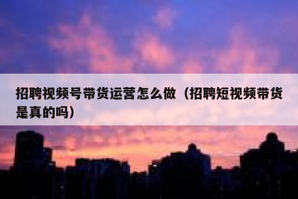 招聘视频号带货运营怎么做（招聘短视频带货是真的吗）