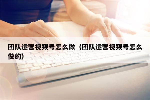 团队运营视频号怎么做（团队运营视频号怎么做的）
