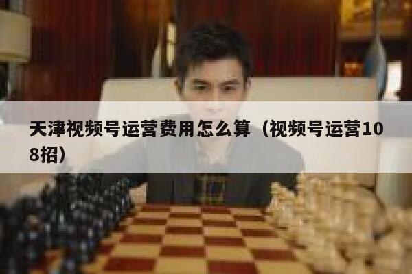 天津视频号运营费用怎么算（视频号运营108招）