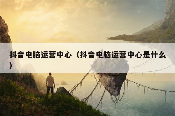 抖音电脑运营中心（抖音电脑运营中心是什么）