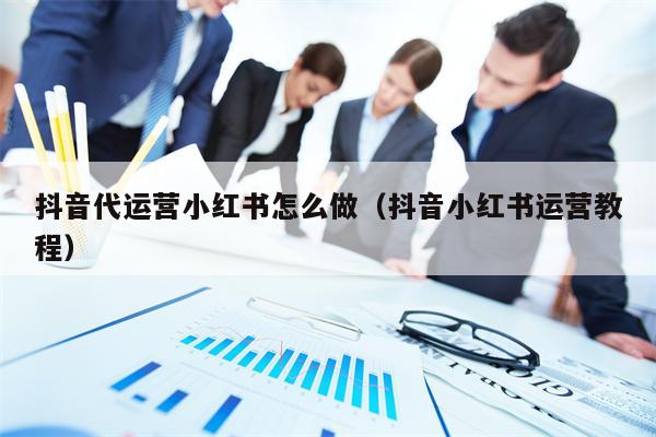 抖音代运营小红书怎么做（抖音小红书运营教程）