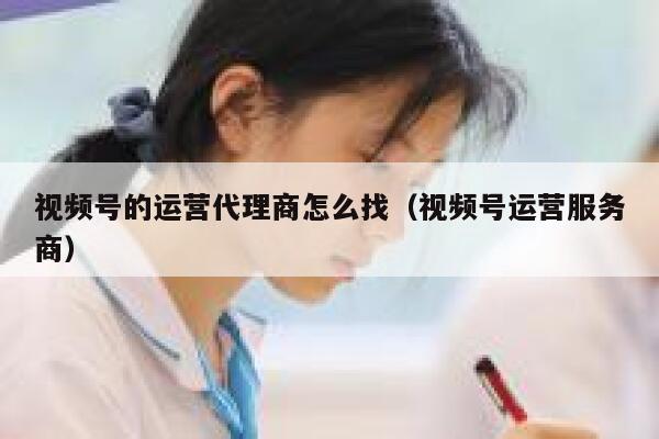 视频号的运营代理商怎么找（视频号运营服务商）