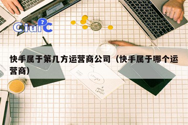 快手属于第几方运营商公司（快手属于哪个运营商）