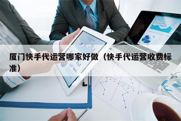 厦门快手代运营哪家好做（快手代运营收费标准）