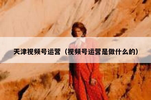 天津视频号运营（视频号运营是做什么的）