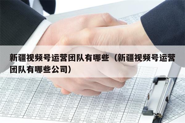 新疆视频号运营团队有哪些（新疆视频号运营团队有哪些公司）