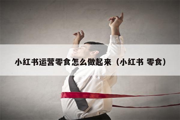 小红书运营零食怎么做起来（小红书 零食）