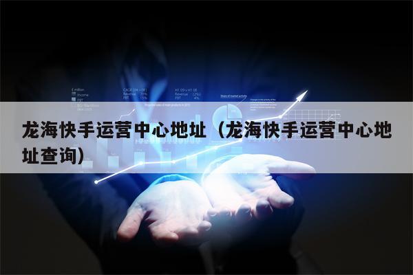 龙海快手运营中心地址（龙海快手运营中心地址查询）