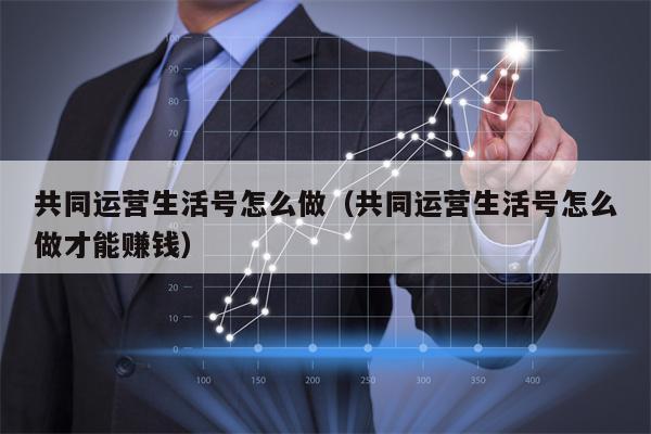 共同运营生活号怎么做（共同运营生活号怎么做才能赚钱）