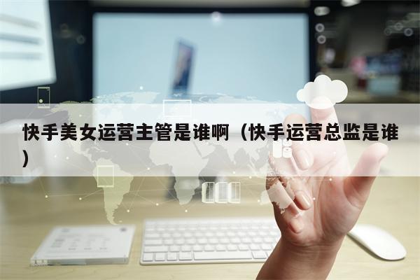 快手美女运营主管是谁啊（快手运营总监是谁）
