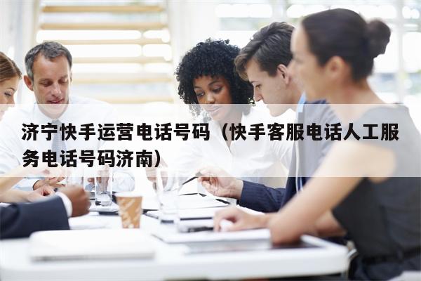济宁快手运营电话号码（快手客服电话人工服务电话号码济南）