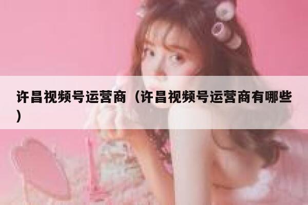 许昌视频号运营商（许昌视频号运营商有哪些）