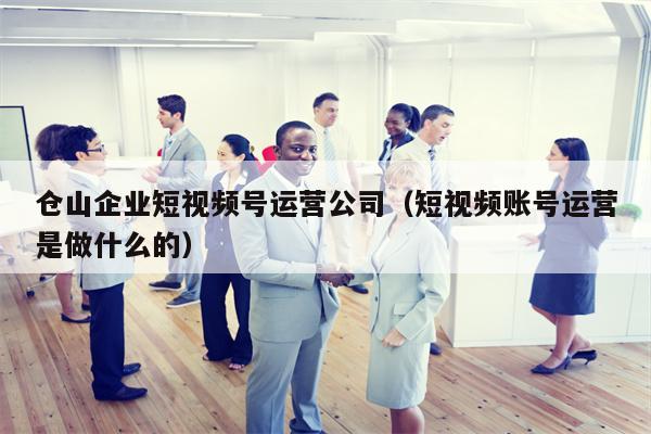 仓山企业短视频号运营公司（短视频账号运营是做什么的）