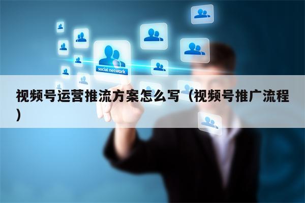 视频号运营推流方案怎么写（视频号推广流程）