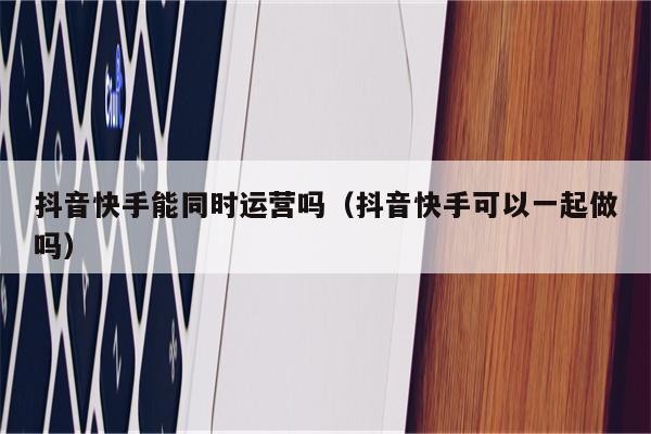 抖音快手能同时运营吗（抖音快手可以一起做吗）
