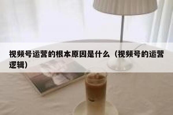 视频号运营的根本原因是什么（视频号的运营逻辑）