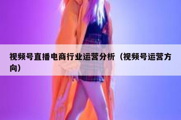 视频号直播电商行业运营分析（视频号运营方向）