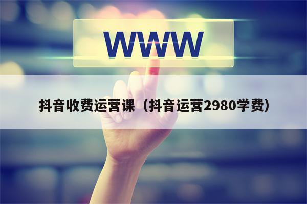 抖音收费运营课（抖音运营2980学费）