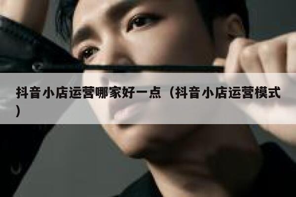 抖音小店运营哪家好一点（抖音小店运营模式）