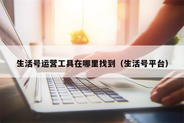 生活号运营工具在哪里找到（生活号平台）