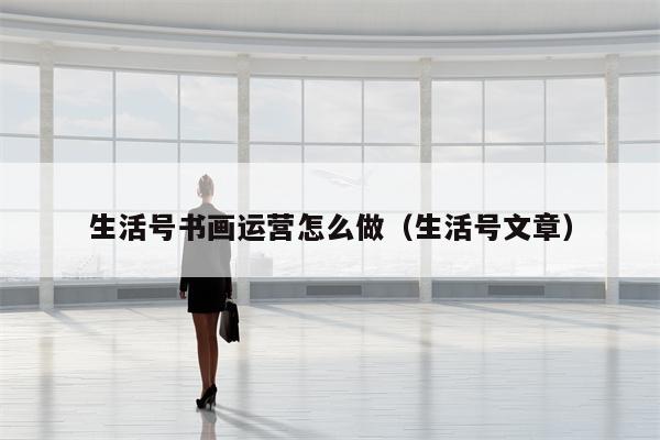 生活号书画运营怎么做（生活号文章）