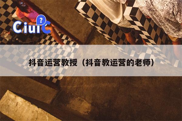 抖音运营教授（抖音教运营的老师）