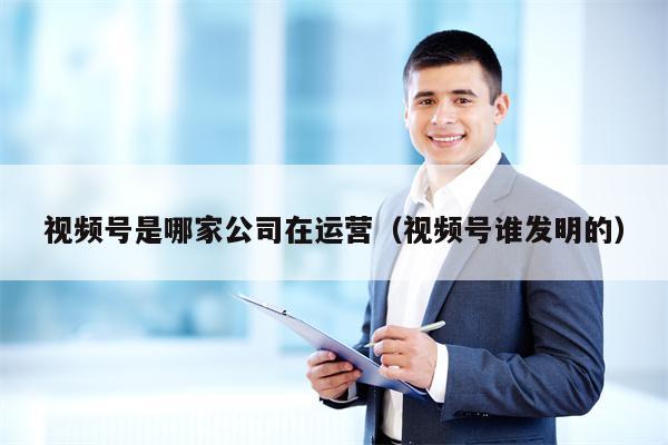 视频号是哪家公司在运营（视频号谁发明的）