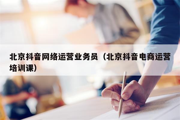 北京抖音网络运营业务员（北京抖音电商运营培训课）