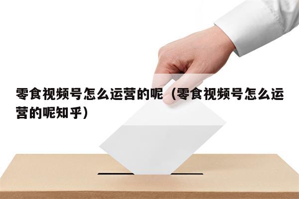 零食视频号怎么运营的呢（零食视频号怎么运营的呢知乎）