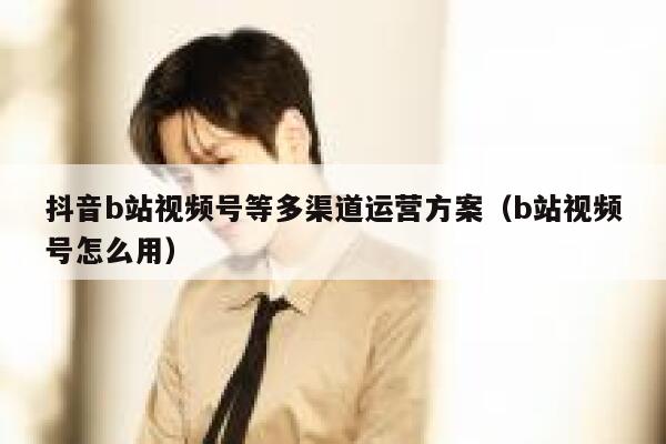 抖音b站视频号等多渠道运营方案（b站视频号怎么用）