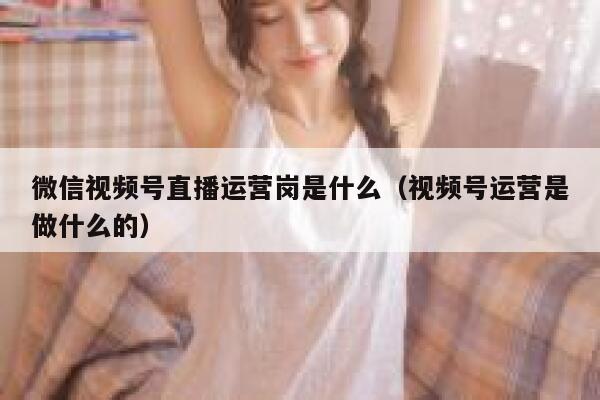 微信视频号直播运营岗是什么（视频号运营是做什么的）
