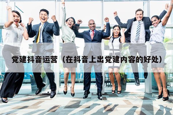 党建抖音运营（在抖音上出党建内容的好处）