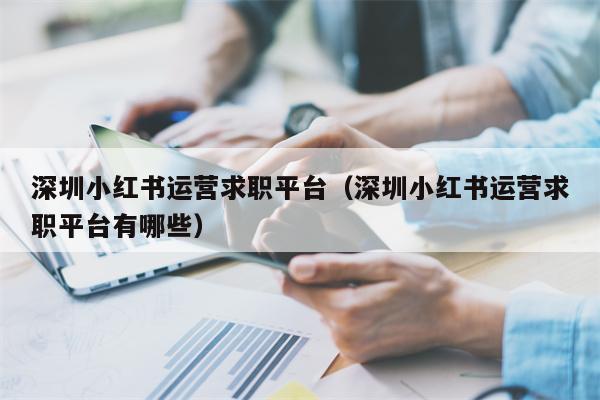 深圳小红书运营求职平台（深圳小红书运营求职平台有哪些）