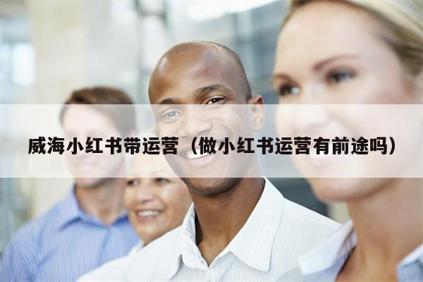 威海小红书带运营（做小红书运营有前途吗）