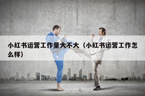 小红书运营工作量大不大（小红书运营工作怎么样）