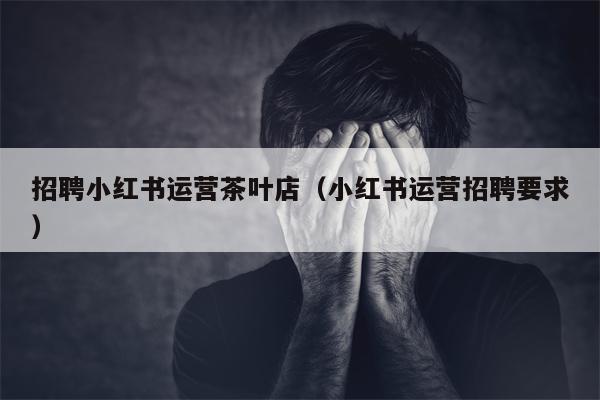 招聘小红书运营茶叶店（小红书运营招聘要求）