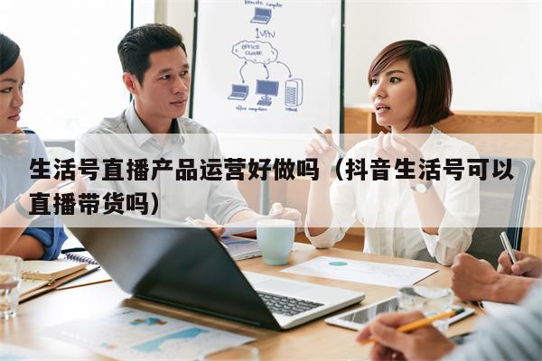 生活号直播产品运营好做吗（抖音生活号可以直播带货吗）