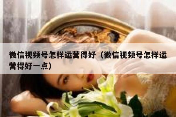 微信视频号怎样运营得好（微信视频号怎样运营得好一点）