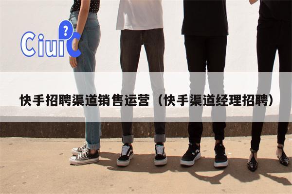 快手招聘渠道销售运营（快手渠道经理招聘）