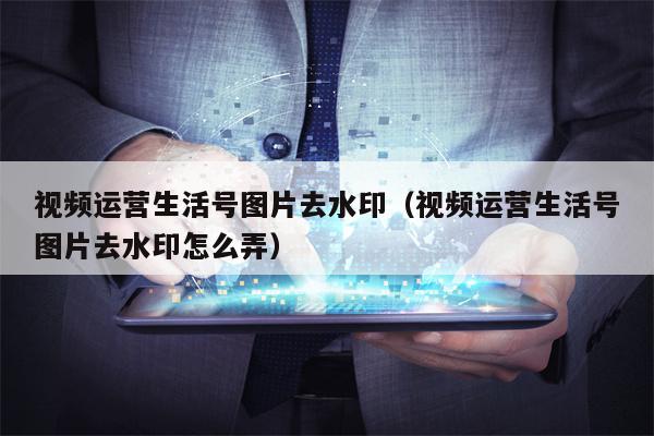 视频运营生活号图片去水印（视频运营生活号图片去水印怎么弄）