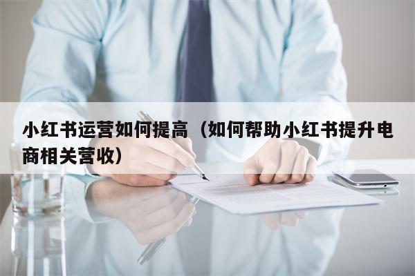 小红书运营如何提高（如何帮助小红书提升电商相关营收）
