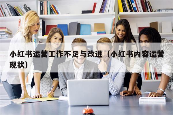 小红书运营工作不足与改进（小红书内容运营现状）