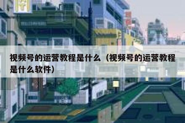 视频号的运营教程是什么（视频号的运营教程是什么软件）