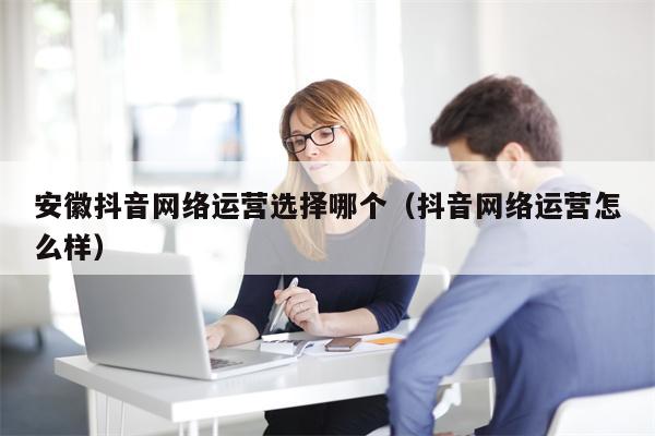 安徽抖音网络运营选择哪个（抖音网络运营怎么样）