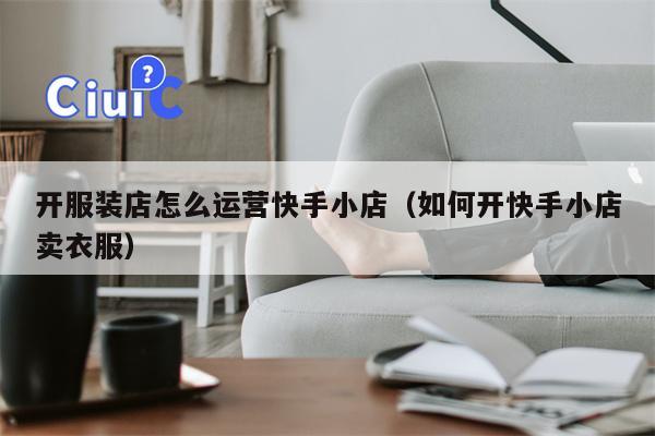 开服装店怎么运营快手小店（如何开快手小店卖衣服）