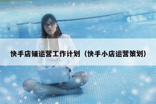 快手店铺运营工作计划（快手小店运营策划）