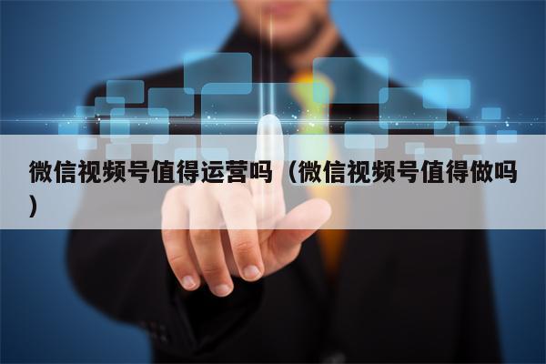 微信视频号值得运营吗（微信视频号值得做吗）
