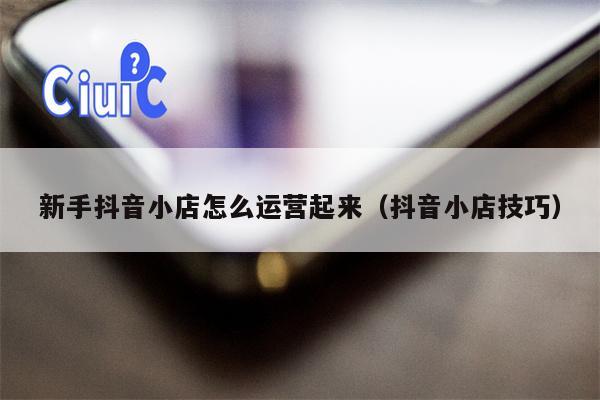 新手抖音小店怎么运营起来（抖音小店技巧）