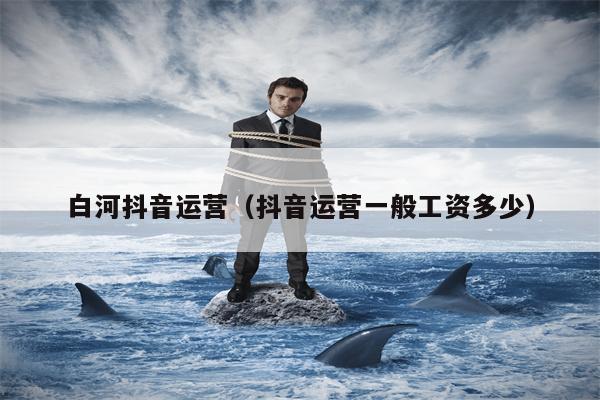 白河抖音运营（抖音运营一般工资多少）