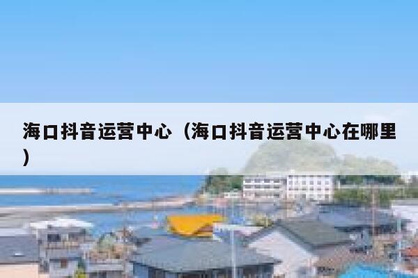 海口抖音运营中心（海口抖音运营中心在哪里）